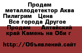 Продам металлодетектор Аква Пилигрим › Цена ­ 17 000 - Все города Другое » Продам   . Алтайский край,Камень-на-Оби г.